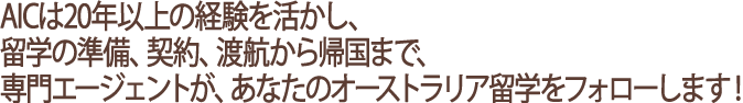 AICは10年以上の経験を活かし、留学の準備、契約、渡航から帰国まで、専門エージェントが、あなたのオーストラリア留学をフォローします！