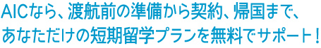 AICなら、渡航前の準備から契約、帰国まで、あなただけの短期留学プランを無料でサポート！