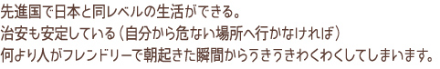 先進国で日本と同レベルの生活が出来る。治安も安定している（自分から危険な場所へ行かなければ）何より人がフレンドリーで朝起きた瞬間からうきうきわくわくしてしまいます。