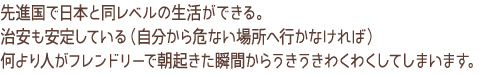 先進国で日本と同レベルの生活が出来る。治安も安定している（自分から危険な場所へ行かなければ）何より人がフレンドリーで朝起きた瞬間からうきうきわくわくしてしまいます。