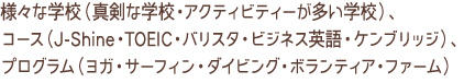 さまざまな学校（真剣な学校・アクティビティーが多い学校）、コース（J-Shine・TOEIC・バリスタ・ビジネス英語・ケンブリッジ）、プログラム（ヨガ・サーフィン・ダイビング・ボランティア・ファーム）