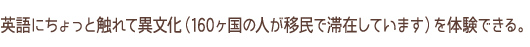 英語にちょっと触れて異文化（160カ国の人が移民で滞在しています）を体験できる。