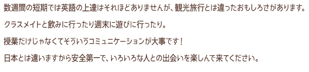 数週間の短期では英語の上達はそれほどありませんがｍ観光旅行とは違ったおもしろさがあります。クラスメイトとのみに行ったり週末に遊びに行ったり。授業だけじゃなくそういうコミュニケーションが大事です！日本とは違いますから安全第一で、いろいろな人との出会いを楽しんで来てください。