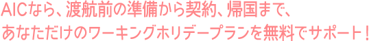 AICなら、渡航前の準備から契約、帰国まで、あなただけのワーキングホリデープランを無料でサポート！